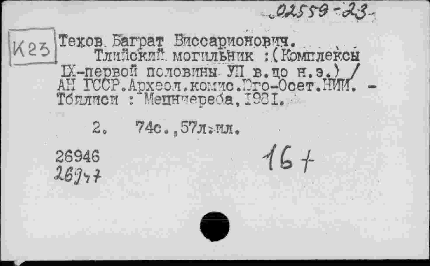 ﻿■і/ а а ‘.Техов. Баграт Виссарионович.
рdOl Тлийски^. могильник :.( Комплексы ЕС-первой половины' УП в. по н.э.) / АН ГССР.Археол.комисЛОго-Осет.НИи. Тб плиси : Мецн1*среба, 1981.
2.	74с.,57лїИл.
25946	V С -L